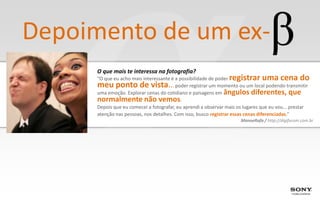 Depoimento de um ex-
      O que mais te interessa na fotografia?
      “O que eu acho mais interessante é a possibilidade de poderregistrar uma cena do
      meu ponto de vista..              . poder registrar um momento ou um local podendo transmitir
      uma emoção. Explorar cenas do cotidiano e paisagens em ângulos diferentes, que
      normalmente não vemos.
      Depois que eu comecei a fotografar, eu aprendi a observar mais os lugares que eu vou... prestar
      atenção nas pessoas, nos detalhes. Com isso, busco registrar essas cenas diferenciadas.”
                                                                      ManoeRafa / http://digiforum.com.br
 