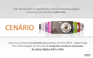 Líder de mercado no segmento de câmeras fotográficas digitais
                compactas com sua linha Cyber-shot,




CENÁRIO
Sony traz ao Brasil pela primeira vez produtos da linha (DSLR - Digital single
   lens reflex) dirigido ao mercado de fotógrafos amadores avançados.
                      As Sony Alpha A33 e A55.
 