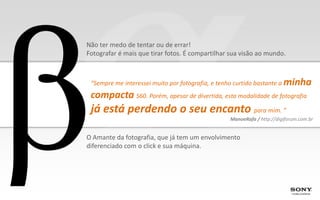 Não ter medo de tentar ou de errar!
Fotografar é mais que tirar fotos. É compartilhar sua visão ao mundo.



 “Sempre me interessei muito por fotografia, e tenho curtido bastante a   minha
 compacta S60. Porém, apesar de divertida, esta modalidade de fotografia
 já está perdendo o seu encanto para mim. ”
                                                    ManoeRafa / http://digiforum.com.br


O Amante da fotografia, que já tem um envolvimento
diferenciado com o click e sua máquina.
 