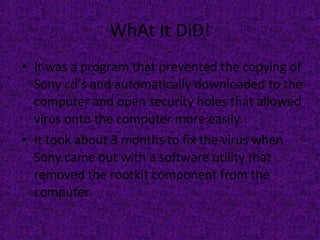WhAt It DiD! It was a program that prevented the copying of Sony cd’s and automatically downloaded to the computer and open security holes that allowed virus onto the computer more easily.  It took about 3 months to fix the virus when Sony came out with a software utility that removed the rootkit component from the computer.  