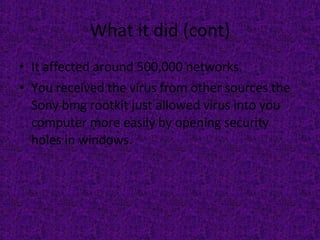 What it did (cont) It affected around 500,000 networks.  You received the virus from other sources the Sony bmg rootkit just allowed virus into you computer more easily by opening security holes in windows. 