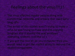 Feelings about the virus!!!1! This virus affected regular people along with commercial networks and anyone that used Sony bmg cd’s. The writer of this rootkit wasn’t trying to make a virus he was trying to make and anti-copying program and it altered the way windows operating systems read the cd’s. If you got the root kit on you computer then you would need to get the rootkit utility to remove the rootkit components.  