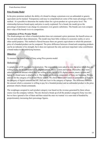 Praxis Business School

Price Premia Model

In the price premium method, the ability of a brand to charge a premium over an unbranded or generic
equivalent can be tracked. Transparency and easy to comprehend are some of the main advantages of this
method. It is possible to determine the market share for a given product at a given price level. The
relationship between brand equity and price is easily explained. For a brand, the model gives the
percentage of premium it can charge its consumers over generic substitutes. The brands can even compare
their value of the brand vis-à-vis competition.

Limitations of Price Premia Model
The disadvantages are where a branded product does not command a price premium; the benefit arises on
the cost and market share dimensions. The model may bear little evidence to economic reality or serve
other useful purpose. This method is flawed because there are generic equivalents to which the premium
price of a branded product can be compared. The price difference between a brand and competing products
can be an indicator of its strength, but it does not represent the only and most important value contribution
a brand makes to the underlying business.

Objective:

To measure the brand value of Sony using Price premia model.

Methodology:

A sample size of 20 was taken for evaluation. The respondents were asked to state the price which they are
willing to pay for an unbranded LCD, Digital camera, Music system and laptop. Thereafter, they were
asked to quote an amount which they are willing to pay for an LCD, digital camera, music system and
laptop if a brand name is attached to it. The brands we chose as competitors of Sony are Samsung, Philips,
and LG for the category of LCD and Music system. We chose Nikon and Canon as competitors of Sony in
the category of digital cameras and HP, Dell and Acer in the category of laptops. The difference between
the amount which a consumer is willing to pay for a branded product and an unbranded product is the price
premium which a brand commands.

The weightages assigned to each product category was based on the revenue generated by them whose
source was the company website. The site showed a break up of all the product categories Sony was into
but we have ignored a few of them and then raised the ones we wanted to a sum total of hundred by
proportionately increasing their percentage figures.




                                                                                                          13
 