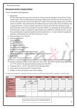 Praxis Business School

Discounted Cash flow Valuation Method

Crucial Assumption and Explanation

        Sales Growth
        We have taken last three years Free Cash flows of Sony from the statement of Cash flows of Sony
        Annual report. Then we determined the percentage change in the cash flows for the last three year.
        For the sales growth rate we have then taken the average of the percentage change in the cash flows
        which was 45.86%. Since other factors like Inflation rates and various other rates will influence this
        average growth rate we have assumed a growth rate which is lower then the calculated average
        growth rate that is 30% for the estimated 5 years(since SONY is a technology driven brand the risk
        of obsolescence is high as compared to other brands such as FMCG etc. therefore the flow of cash
        flow generating from a particular product has been kept shorter i.e. 5 years instead of a perpetuity)
        and hence calculated the free cash flows for the next 5 years.
        Discount factor is 1/(1+WACC)
        Derivation of WACC
        Cost of Equity (Re)
        Re= Rm + beta (Rm-Rf)
        Where,
        Re=Cost of Capita
        Rm= Expected marker return
        Rf= Risk Free Return
        Beta= Sensitivity of stock to market changes
        For the Risk free rate we have taken the US government bond rate.
        Cost of debt
        Cost of debt= Interest paid/ Average debt
        WACC is calculated by multiplying the cost of each capital component by its proportional weight
        and then summing. For this we have taken Tax rate as 30%. The WACC for the present year comes
        to 17.37% which is the represents the discounting rate of the DCF.
        Terminal value is :{ FCF (1+G)/ (WACC-G)}*discount factor.
        In the end we do: Discount DCF+Terminal Value
        Finally, we derive the present value of the company.

The Brand Value of SONY is calculated in the Excel sheet in the DCF sheet and the WACC calculation is in WACC sheet.




                                 Brand Value of Sony is ¥ 6, 73,46,42,54,034.51
                                                                                                                       17
 