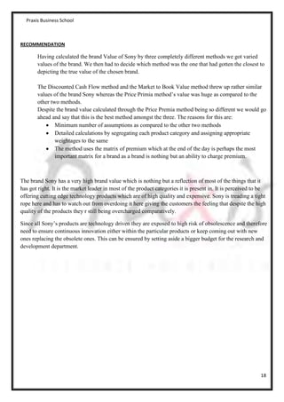 Praxis Business School



RECOMMENDATION

       Having calculated the brand Value of Sony by three completely different methods we got varied
       values of the brand. We then had to decide which method was the one that had gotten the closest to
       depicting the true value of the chosen brand.

       The Discounted Cash Flow method and the Market to Book Value method threw up rather similar
       values of the brand Sony whereas the Price Primia method’s value was huge as compared to the
       other two methods.
       Despite the brand value calculated through the Price Premia method being so different we would go
       ahead and say that this is the best method amongst the three. The reasons for this are:
               Minimum number of assumptions as compared to the other two methods
               Detailed calculations by segregating each product category and assigning appropriate
               weightages to the same
               The method uses the matrix of premium which at the end of the day is perhaps the most
               important matrix for a brand as a brand is nothing but an ability to charge premium.



The brand Sony has a very high brand value which is nothing but a reflection of most of the things that it
has got right. It is the market leader in most of the product categories it is present in. It is perceived to be
offering cutting edge technology products which are of high quality and expensive. Sony is treading a tight
rope here and has to watch out from overdoing it here giving the customers the feeling that despite the high
quality of the products they r still being overcharged comparatively.

Since all Sony’s products are technology driven they are exposed to high risk of obsolescence and therefore
need to ensure continuous innovation either within the particular products or keep coming out with new
ones replacing the obsolete ones. This can be ensured by setting aside a bigger budget for the research and
development department.




                                                                                                             18
 