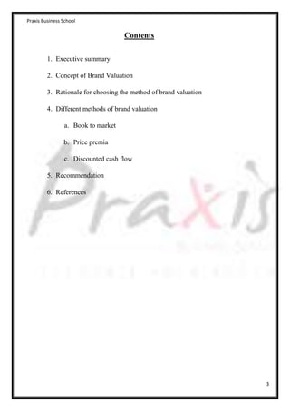Praxis Business School

                                    Contents

         1. Executive summary

         2. Concept of Brand Valuation

         3. Rationale for choosing the method of brand valuation

         4. Different methods of brand valuation

                a. Book to market

                b. Price premia

                c. Discounted cash flow

         5. Recommendation

         6. References




                                                                   3
 