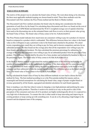 Praxis Business School

EXECUTIVE SUMMARY

The motive of this project was to calculate the brand value of Sony. We went about doing so by choosing
the three most applicable methods keeping our chosen brand in mind. These three methods were the
Discounted Cash Flow method, the Price Primia method and the Book to Market method.

The Discounted Cash Flow method calculates the brand value by taking into consideration the future
generation of cash flows by the brand. For calculating these discounted cash flows we found out the cost of
equity using the CAPM Model and determined the WACC (weighted average cost of capital) which has
been used as the discounting rate on the estimated future cash flows to arrive at their present value giving
the brand Value of Sony. The brand value of Sony comes to be ¥ 6, 73,46,42,54,034.51

The Price Premia model indicates how much more are consumers willing to pay for a product of a known
brand as compared to a product which is unbranded. This difference between these two values is the brand
value as this willingness to pay a premium is due to the brand name attached to the product. We asked
twenty respondents how much they are willing to pay for Sony and its known competitors and also for an
unbranded product. We then found out the average price that all the respondents were willing to pay for
those brands and unbranded products. We then calculated the premium percentage by subtracting the
average of the price that consumers were willing to pay for an unbranded product from the price for a Sony
product. This difference was divided by the price for a Sony product and multiplied by hundred to arrive at
the percentage figure. The brand value of Sony comes to be ¥38, 05,95,50,86,529.11

In the Book to Market method we calculated the market capitalisation of the brand by multiplying the
number of outstanding shares in the market with the average of the share prices for five years (annually).
We then calculated the book value by adding the reserves and surpluses and equity in the books of the
company and then subtracted it from the market capitalisation. This difference gives us the brand value of
Sony. The brand value of Sony comes to be ¥ 4, 50,43,79,63,600.00

Having calculated the brand value of Sony by three different methods we now had to choose the best
method for Sony. The best method according to us is the Price premia method for reasons such as,
meaningful and limited assumptions for calculating the brand value, usage of proper weights based on
revenue generated by all the brands, segregated and detailed calculation for each brand separately.

Sony is treading a very thin line when it comes to charging a very high premium and justifying the same
despite giving quality products. Therefore it needs to be careful as to stay on the positive side of this
perception of the consumers and since all of its products are highly technologically driven it is exposed to a
very high risk of obsolescence. To counter this risk it either needs to keep innovating and improving its
existing products or keep coming up with something new. It can do so by allocating a high budget to the
research and development team of the company.




                                                                                                           4
 