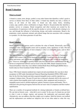 Praxis Business School

Brand Valuation

    What is a brand?

    A brand is a name, term, design, symbol, or any other feature that identifies a seller’s good or
    service as distinct from those of other sellers. A brand may identify one item, a family of
    items, or all items of that seller. A brand can take many forms, including
    a name, sign, symbol, colour combination or slogan. Brand is the personality that identifies a
    product, service or company. Brand recognition and other reactions are created by the
    accumulation of experiences with the specific product or service, both directly relating to its
    use, and through the influence of advertising, design, and media commentary. Brand is the
    proprietary visual, emotional, rational, and cultural image that one associates with a company
    or a product. It is the future generator of cash flow.



    Brand Valuation

    Brand valuation is the process used to calculate the value of brands. Historically, most of a
    company’s value was in tangible assets such as property, stock, machinery or land. This has
    now changed and the majority of most company’s value is in intangible assets, such as their
    brand name or names.

    The value of brand has been recognised for over a hundred years. John Stuart, Chairman of
    Quaker said in about 1900, "If this business were split up, I would give you the land and
    bricks and mortar, and I would take the brands and trade marks, and I would fair better than
    you." However, techniques to quantify brand value have become more sophisticated with the
    advent of computerised software such as Excel in the mid 1980s. Brand valuations hit the
    financial headlines when they were tabled to defend Rank Hovis McDougall (RHM) from a
    hostile takeover from Goodman Fielder Wattie (GFW).

    Since 1988, brand valuation methods have improved and consolidated, this was due to their
    acceptance in 2005 under International Financial Reporting Standards (IFRS). IFRS stated
    that, for the first time brands and other acquired intangible assets could be reported on a
    company’s balance sheet. The past 20 years have witnessed a dramatic shift in the sources of
    value creation from tangible assets (such as property, plant, equipment and inventory) to
    intangible assets (such as skilled employees, patents, business systems and brands). This is
    reflected in the growing divergence between the net asset value of companies and their market
    capitalisation.

    There are a number of recognised methods for valuing trademarks or brands as defined here.
    We can look at historic costs – what did it cost to create? In the case of a brand one can look
    at what it costs to design, register, and promote the trademarks and associated rights.
    Alternatively, one can address what they might cost to replace. Both the historic cost method
    and the replacement cost method are subjective but we are often asked to value this way


                                                                                                       5
 