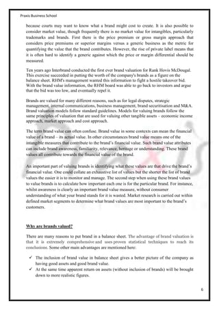 Praxis Business School

   because courts may want to know what a brand might cost to create. It is also possible to
   consider market value, though frequently there is no market value for intangibles, particularly
   trademarks and brands. First there is the price premium or gross margin approach that
   considers price premiums or superior margins versus a generic business as the metric for
   quantifying the value that the brand contributes. However, the rise of private label means that
   it is often hard to identify a generic against which the price or margin differential should be
   measured.

   Ten years ago Interbrand conducted the first ever brand valuation for Rank Hovis McDougal.
   This exercise succeeded in putting the worth of the company's brands as a figure on the
   balance sheet. RHM's management wanted this information to fight a hostile takeover bid.
   With the brand value information, the RHM board was able to go back to investors and argue
   that the bid was too low, and eventually repel it.

   Brands are valued for many different reasons, such as for legal disputes, strategic
   management, internal communications, business management, brand securitisation and M&A.
   Brand valuation models follow standard guidelines. Models for valuing brands follow the
   same principles of valuation that are used for valuing other tangible assets – economic income
   approach, market approach and cost approach.

   The term brand value can often confuse. Brand value in some contexts can mean the financial
   value of a brand – its actual value. In other circumstances brand value means one of the
   intangible measures that contribute to the brand’s financial value. Such brand value attributes
   can include brand awareness, familiarity, relevance, heritage or understanding. These brand
   values all contribute towards the financial value of the brand.

   An important part of valuing brands is identifying what these values are that drive the brand’s
   financial value. One could collate an exhaustive list of values but the shorter the list of brand
   values the easier it is to monitor and manage. The second step when using these brand values
   to value brands is to calculate how important each one is for the particular brand. For instance,
   whilst awareness is clearly an important brand value measure, without consumer
   understanding of what your brand stands for it is wasted. Market research is carried out within
   defined market segments to determine what brand values are most important to the brand’s
   customers.



   Why are brands valued?

   There are many reasons to put brand in a balance sheet. The advantage of brand valuation is
   that it is extremely comprehensive and uses proven statistical techniques to reach its
   conclusions. Some other main advantages are mentioned here:

      The inclusion of brand value in balance sheet gives a better picture of the company as
       having good assets and good brand value.
      At the same time apparent return on assets (without inclusion of brands) will be brought
       down to more realistic figures.


                                                                                                       6
 