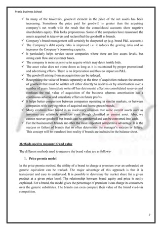 Praxis Business School

      In many of the takeovers, goodwill element in the price of the net assets has been
       increasing. Sometimes the price paid for goodwill is greater than the acquiring
       company’s net worth with the result that the consolidated accounts show negative
       shareholders equity. This looks preposterous. Some of the companies have reassessed the
       assets acquired in take overs and reclassified the goodwill as brands.
      Company’s brand management will certainly be sharpened up (e.g. brand P&L accounts)
      The Company’s debt equity ratio is improved i.e. it reduces the gearing ratio and so
       increases the Company’s borrowing capacity.
      It particularly helps service sector companies where there are low assets levels, but
       strong cash flow and customer bases.
      The company is more expensive to acquire which may deter hostile bids.
      The asset value does not come down as long as it is maintained by proper promotional
       and advertising efforts. There is no depreciation and thus no impact on P&L.
      The goodwill arising from an acquisition can be reduced.
      Recognising the value of brands separately at the time of acquisition reduces the amount
       of goodwill that must be written off either directly to reserves or by amortisation over a
       number of years. Immediate write off has detrimental effect on consolidated reserves and
       confuses the real value of acquisition of the business whereas amortisation has a
       continuous adverse and unrealistic effect on future profits.
      It helps better comparison between companies operating in similar markets, or between
       companies with varying mixes of acquired and home grown brands.
      Many creditors have found in an insolvency situation that some current assets such as
       inventory are relatively worthless even though classified as current asset. Also, we
       cannot recover goodwill but brands can be transferred and can be converted into cash.
      For the businessmen brands are often the most important competitive advantage. It is the
       success or failure of brands that so often determines the manager’s success or failure.
       This concept will be translated into reality if brands are included in the balance sheet.


   Methods used to measure brand value

   The different methods used to measure the brand value are as follows-

       1. Price premia model

   In the price premia method, the ability of a brand to charge a premium over an unbranded or
   generic equivalent can be tracked. The major advantage of this approach is that it is
   transparent and easy to understand. It is possible to determine the market share for a given
   product at a given price level. The relationship between brand equity and price is easily
   explained. For a brand, the model gives the percentage of premium it can charge its consumers
   over the generic substitutes. The brands can even compare their value of the brand vis-à-vis
   competition.




                                                                                                    7
 