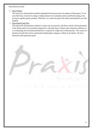 Praxis Business School

 2. Price Premia
    The reason for choosing this method originated from the previous two phases of the project. It was
    seen that Sony is known to charge a high premium for its products and is justified by doing so by
    giving an equally quality product. Therefore, we could not ignore this factor and decided to use this
    method.
 3. Discounted Cash Flow
    The reason for choosing this method is it takes into account the cash flows which will be generated
    in the future and it was extremely important to calculate Sony’s brand value using this method as it
    is a technology driven brand and therefore is exposed to a high risk of obsolescence. This means its
    duration of cash flows from a particular brand/product category is likely to be shorter. We have
    factored in this particular point.




                                                                                                      9
 