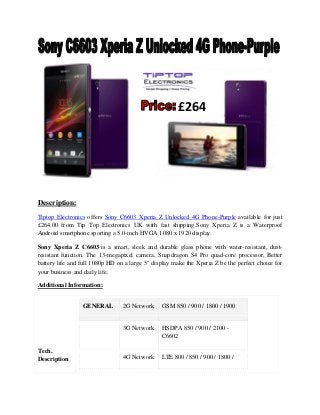 Description:
Tiptop Electronics offers Sony C6603 Xperia Z Unlocked 4G Phone-Purple available for just
£264.00 from Tip Top Electronics UK with fast shipping.Sony Xperia Z is a Waterproof
Android smartphone sporting a 5.0-inch HVGA 1080 x 1920 display.
Sony Xperia Z C6603 is a smart, sleek and durable glass phone with water-resistant, dust-
resistant function. The 13-megapixel camera, Snapdragon S4 Pro quad-core processor, Better
battery life and full 1080p HD on a large 5" display make the Xperia Z be the perfect choice for
your business and daily life.
Additional Information:
Tech.
Description
GENERAL 2G Network GSM 850 / 900 / 1800 / 1900
3G Network HSDPA 850 / 900 / 2100 -
C6602
4G Network LTE 800 / 850 / 900 / 1800 /
£264
 