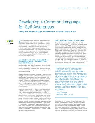 C A S E S T U DY / S O N Y C O R P O R AT I O N / PA G E 1




Developing a Common Language
for Self-Awareness
U s i n g t h e M ye r s - B ri g g s ® A s s e s s m e n t a t S o ny C o rp o ra t i o n




   ony has greatly revised its system of human resource         I M P L E M E N T I N G F RO M T H E TO P D OW N
S  cultivation since 2003 and has developed individual
programs in each business sector in accordance with the         Sony’s Semiconductor Business Gp asked Ms. Yuki
environment, as well as a system of cultivation for each        Sonoda, president of IPDS Co., Ltd., and developer of the
employee level. In the Semiconductor Business Gp,               Japanese version of the MBTI assessment, to plan, de-
a section that brings in 100 people each year, both new         velop, and carry out a two-day personal development pro-
and experienced employees, Sony has promoted program            gram for its executives and department heads. The program
development focusing on team formation. Sony deter-             would include administration of the MBTI instrument. This
mined that the improvement of self-awareness is the             initial implementation with higher-level employees was
most important aspect of team formation and has been            intended to facilitate dissemination throughout the various
focusing their efforts on this.                                 levels of the division. The program was well received from
                                                                the beginning. Although some participants initially were
                                                                reluctant to view themselves within the framework of psy-
A P P LY I N G T H E M B T I ® A S S E S S M E N T A S          chological type, most attendees attested to the efficacy of
A S TA N D A R D T O O L F O R I M P R O V I N G                the program by the end of the course and, after returning
S E L F - AWA R E N E S S                                       to their offices, reported that “It was truly wonderful.
                                                                                                                       ”

Many programs have been implemented for the improve-
ment of self-awareness. Most of these are based on
transactional analysis; however, some programs utilizing
other theories and focusing on specific target groups have
                                                                “Although some participants
also proved effective.                                          initially were reluctant to view
One problem often mentioned by people in charge of culti-       themselves within the framework
vating human resources is that “participants respond very
well right after the workshop, but as time passes, they         of psychological type, most attend-
tend to forget. This change over time colors the general
               ”
image of the program and results in negative opinions—
                                                                ees attested to the efficacy of
such as “improvement of self-awareness is not effective”        the program by the end of the
and “it is meaningless to promote self-awareness”—
which can become a major obstacle to the program’s              course and, after returning to their
implementation.
                                                                offices, reported that it was ‘truly
Like other assessments, the Myers-Briggs Type Indicator®
(MBTI®) instrument cannot avoid this disadvantage over
                                                                wonderful.‘ ”
time. However, because its basic structure is based on          —Yuki Sonoda,
Jung’s theory, which is deep and universal, training partici-
pants can check the principles at any time as long as they       President, IPDS Co., Ltd.
have been given and retain the feedback materials, such
as the Introduction to Type® booklet. In addition, of course,
Sony’s experience has shown that if feedback is properly
provided and type concepts—including type dynamics and          Encouraged by the success of the initial program, Sony
development—are thoroughly explained by a type expert,          decided to implement a four-hour feedback course for
it is possible for employees to retain the knowledge and        rank-and-file employees provided by in-house certified
even expect to develop new awareness as time passes.            MBTI facilitators under the supervision of Ms. Sonoda.
As a result of this, the Semiconductor Business Gp was          This course has proven very popular and often fills up
able to adopt the MBTI assessment as a standard tool for        within 20 minutes after registration opens on the in-house
self-awareness improvement.                                     Web site. Some department heads who took the personal
 