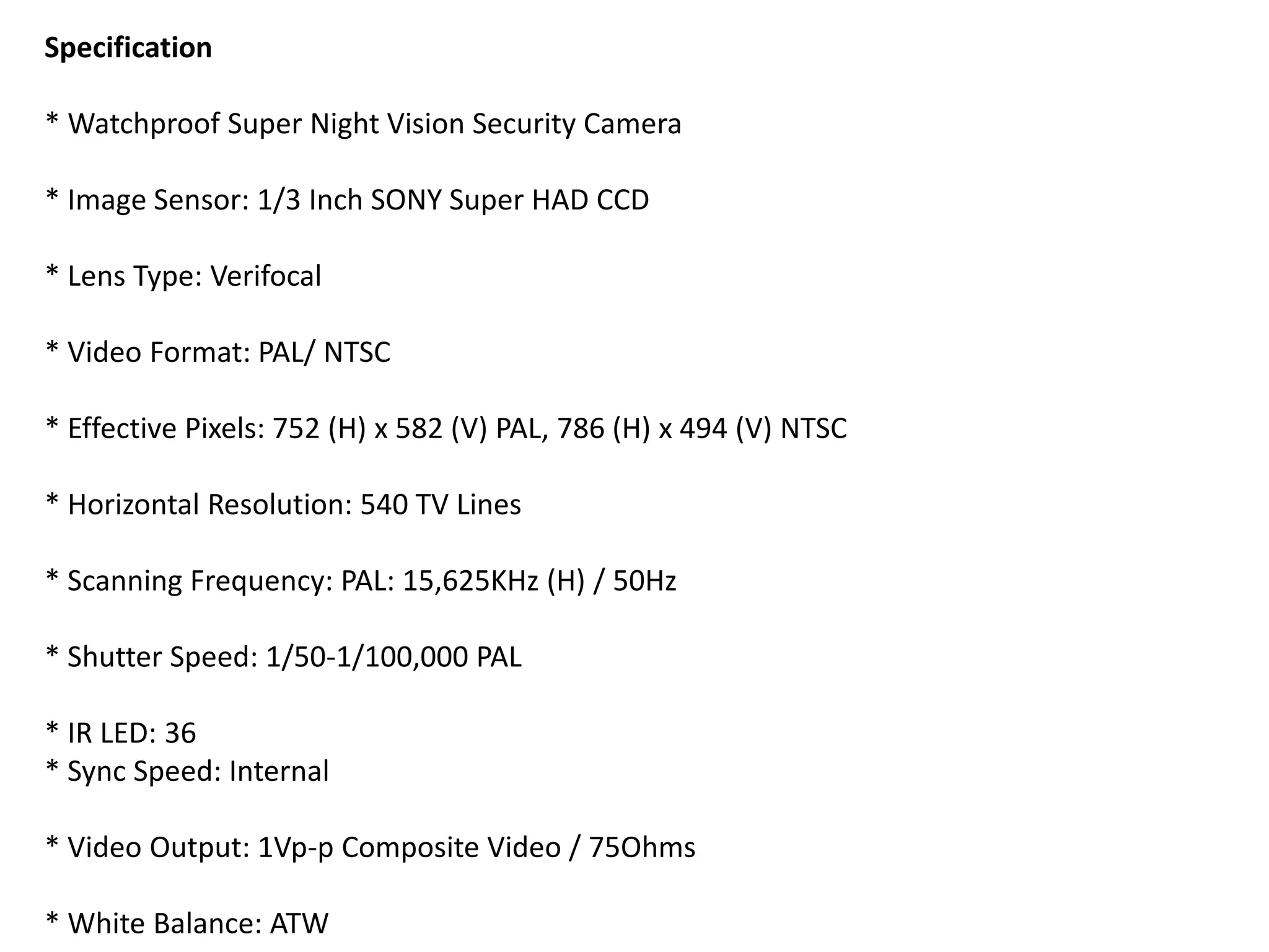 Specification
* Watchproof Super Night Vision Security Camera
* Image Sensor: 1/3 Inch SONY Super HAD CCD
* Lens Type: Verifocal
* Video Format: PAL/ NTSC
* Effective Pixels: 752 (H) x 582 (V) PAL, 786 (H) x 494 (V) NTSC
* Horizontal Resolution: 540 TV Lines
* Scanning Frequency: PAL: 15,625KHz (H) / 50Hz
* Shutter Speed: 1/50-1/100,000 PAL
* IR LED: 36
* Sync Speed: Internal
* Video Output: 1Vp-p Composite Video / 75Ohms
* White Balance: ATW