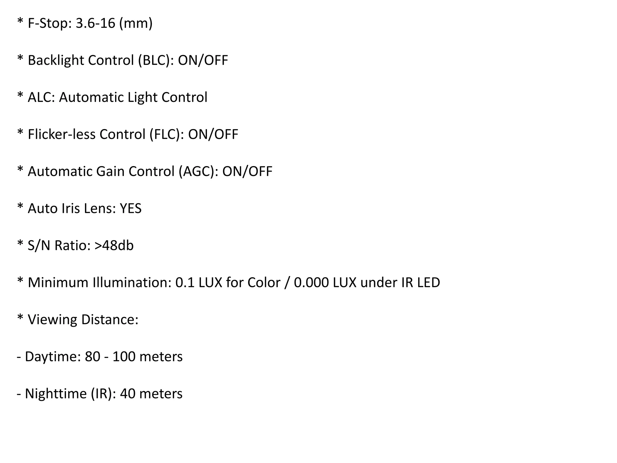 * F-Stop: 3.6-16 (mm)
* Backlight Control (BLC): ON/OFF
* ALC: Automatic Light Control
* Flicker-less Control (FLC): ON/OFF
* Automatic Gain Control (AGC): ON/OFF
* Auto Iris Lens: YES
* S/N Ratio: >48db
* Minimum Illumination: 0.1 LUX for Color / 0.000 LUX under IR LED
* Viewing Distance:
- Daytime: 80 - 100 meters
- Nighttime (IR): 40 meters