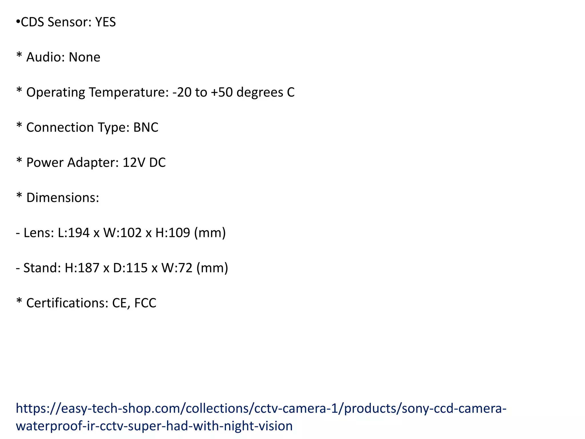 •CDS Sensor: YES
* Audio: None
* Operating Temperature: -20 to +50 degrees C
* Connection Type: BNC
* Power Adapter: 12V DC
* Dimensions:
- Lens: L:194 x W:102 x H:109 (mm)
- Stand: H:187 x D:115 x W:72 (mm)
* Certifications: CE, FCC
https://easy-tech-shop.com/collections/cctv-camera-1/products/sony-ccd-camera-
waterproof-ir-cctv-super-had-with-night-vision