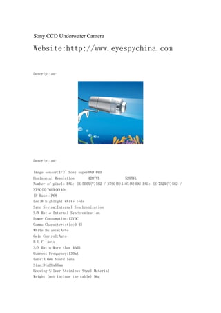 Sony CCD Underwater Camera

Website:http://www.eyespychina.com

Description:




Description:

Image sensor:1/3" Sony superHAD CCD
Horizontal Resolution       420TVL             520TVL
Number of pixels PAL: (H)500X(V)582 / NTSC(H)510X(V)492 PAL: (H)752X(V)582 /
NTSC(H)768X(V)494
IP Rate:IP68
Led:8 highlight white leds
Sync System:Internal Synchronization
S/N Ratio:Internal Synchronization
Power Consumption:12VDC
Gamma Characteristic:0.45
White Balance:Auto
Gain Control:Auto
B.L.C.:Auto
S/N Ratio:More than 46dB
Current Frequency:130mA
Lens:3.6mm board lens
Size:Dia28x66mm
Housing:Silver,Stainless Steel Material
Weight (not include the cable):96g
 