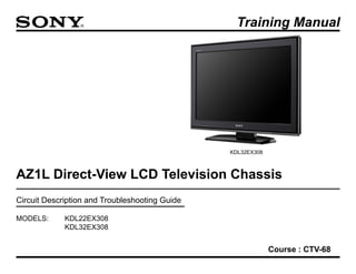 AZ1L Direct-View LCD Television Chassis 
Circuit Description and Troubleshooting Guide 
Training Manual 
MODELS: KDL22EX308 
KDL32EX308 
Course : CTV-68 
KDL32EX308  