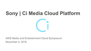 Sony | Ci Media Cloud Platform
AWS Media and Entertainment Cloud Symposium
November 4, 2016
 