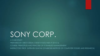 SONY CORP. 
A CASE STUDY 
PREPARED BY: NIRAV DESAI (14030141023) MBA-IT 2014-16 
COURSE: PRINCIPLES AND PRACTISE OF IT ENABLED MANAGEMENT 
INSTRUCTOR: PROF. SUPRATIK GHATAK (SYMBIOSIS INSTITUTE OF COMPUTER STUDIES AND RESEARCH) 
 