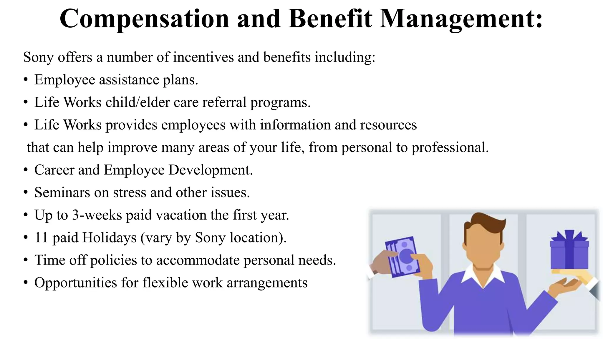 Compensation and Benefit Management:
Sony offers a number of incentives and benefits including:
• Employee assistance plans.
• Life Works child/elder care referral programs.
• Life Works provides employees with information and resources
that can help improve many areas of your life, from personal to professional.
• Career and Employee Development.
• Seminars on stress and other issues.
• Up to 3-weeks paid vacation the first year.
• 11 paid Holidays (vary by Sony location).
• Time off policies to accommodate personal needs.
• Opportunities for flexible work arrangements
 