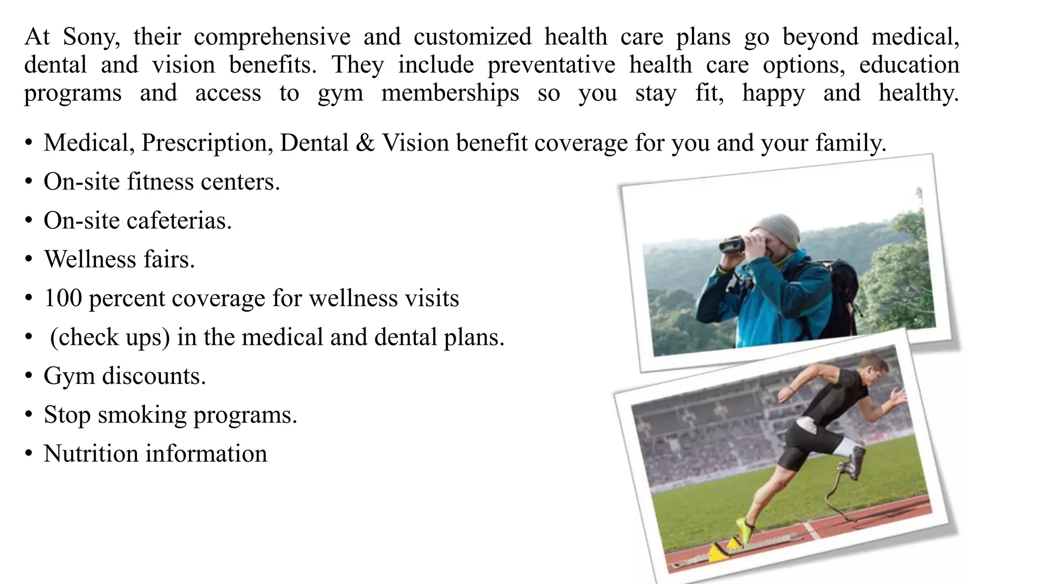 At Sony, their comprehensive and customized health care plans go beyond medical,
dental and vision benefits. They include preventative health care options, education
programs and access to gym memberships so you stay fit, happy and healthy.
• Medical, Prescription, Dental & Vision benefit coverage for you and your family.
• On-site fitness centers.
• On-site cafeterias.
• Wellness fairs.
• 100 percent coverage for wellness visits
• (check ups) in the medical and dental plans.
• Gym discounts.
• Stop smoking programs.
• Nutrition information
 