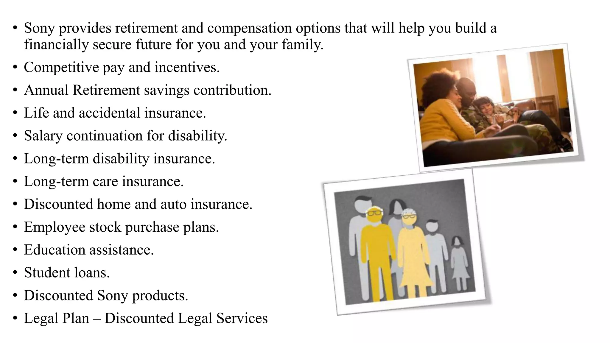 • Sony provides retirement and compensation options that will help you build a
financially secure future for you and your family.
• Competitive pay and incentives.
• Annual Retirement savings contribution.
• Life and accidental insurance.
• Salary continuation for disability.
• Long-term disability insurance.
• Long-term care insurance.
• Discounted home and auto insurance.
• Employee stock purchase plans.
• Education assistance.
• Student loans.
• Discounted Sony products.
• Legal Plan – Discounted Legal Services
 
