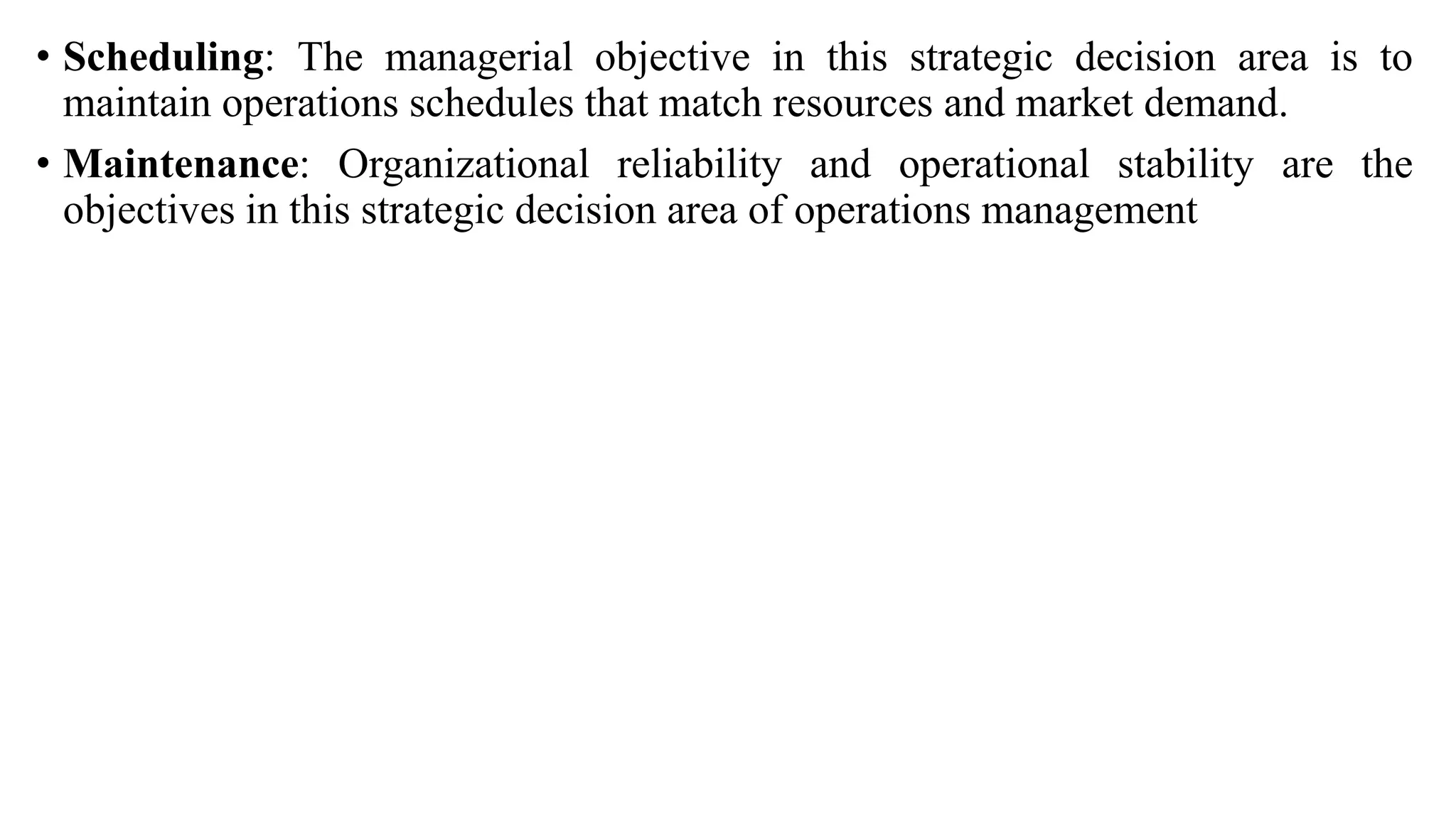 • Scheduling: The managerial objective in this strategic decision area is to
maintain operations schedules that match resources and market demand.
• Maintenance: Organizational reliability and operational stability are the
objectives in this strategic decision area of operations management
 