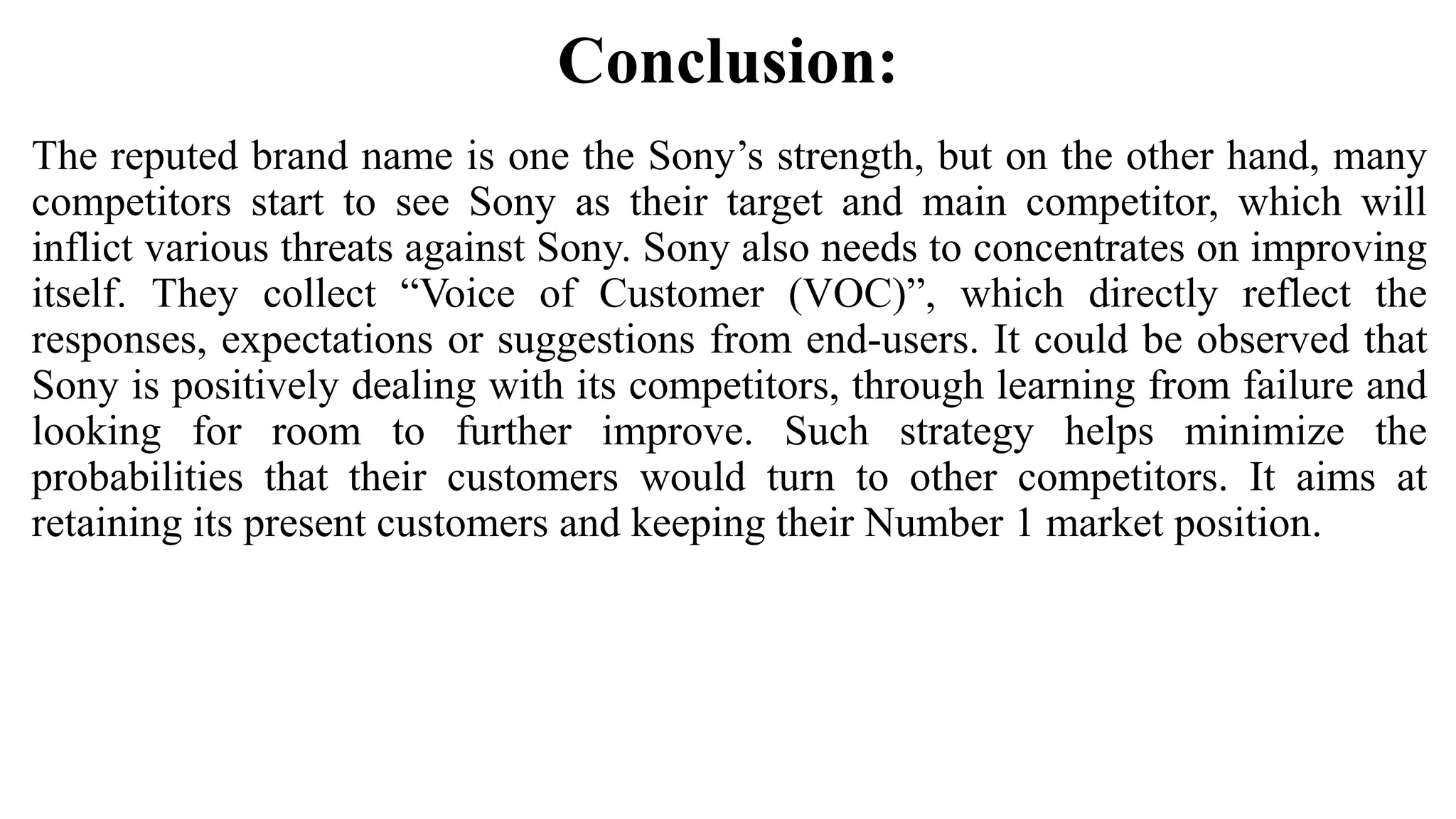 Conclusion:
The reputed brand name is one the Sony’s strength, but on the other hand, many
competitors start to see Sony as their target and main competitor, which will
inflict various threats against Sony. Sony also needs to concentrates on improving
itself. They collect “Voice of Customer (VOC)”, which directly reflect the
responses, expectations or suggestions from end-users. It could be observed that
Sony is positively dealing with its competitors, through learning from failure and
looking for room to further improve. Such strategy helps minimize the
probabilities that their customers would turn to other competitors. It aims at
retaining its present customers and keeping their Number 1 market position.
 