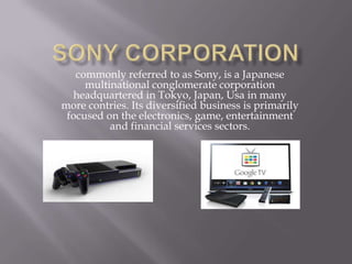 commonly referred to as Sony, is a Japanese
multinational conglomerate corporation
headquartered in Tokyo, Japan, Usa in many
more contries. Its diversified business is primarily
focused on the electronics, game, entertainment
and financial services sectors.
 
