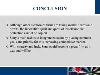 CONCLUSION 
 Although other electronics firms are taking market shares and 
profits, the innovative spirit and quest of excellence and 
perfection cannot be copied. 
 Sony’s main task is to integrate its talent by placing common 
goals and priority for this increasing competitive market. 
 With strategy and luck, Sony could become a great firm as it 
was and will be. 
 