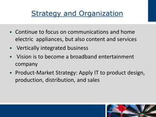 Strategy and Organization 
• Continue to focus on communications and home 
electric appliances, but also content and services 
• Vertically integrated business 
• Vision is to become a broadband entertainment 
company 
• Product-Market Strategy: Apply IT to product design, 
production, distribution, and sales 
 
