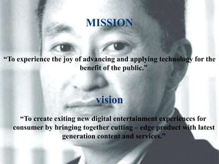 MISSION 
“To experience the joy of advancing and applying technology for the 
benefit of the public.” 
vision 
“To create exiting new digital entertainment experiences for 
consumer by bringing together cutting – edge product with latest 
generation content and services.” 
 