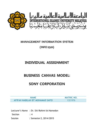 MANAGEMENT INFORMATION SYSTEM
(INFO 2501)
INDIVIDUAL ASSIGNMENT
BUSINESS CANVAS MODEL:
SONY CORPORATION
NAME MATRIC NO.
AFIFAH NABILAH BT MOHAMAD SAFEI 1321976
Lecturer’s Name : Dr. Siti Rohimi bt Hamedon
Section : 4
Session : Semester 2, 2014/2015
 