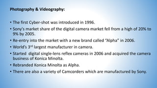 Photography & Videography:
• The first Cyber-shot was introduced in 1996.
• Sony's market share of the digital camera market fell from a high of 20% to
9% by 2005.
• Re-entry into the market with a new brand called “Alpha” in 2006.
• World’s 3rd largest manufacturer in camera.
• Started digital single-lens reflex cameras in 2006 and acquired the camera
business of Konica Minolta.
• Rebranded Konica Minolta as Alpha.
• There are also a variety of Camcorders which are manufactured by Sony.
 