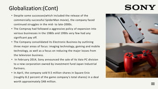 • Despite some successes(which included the release of the
commercially successful SpiderMan movie), the company faced
continued struggles in the mid- to late-2000s.
• The Compnay had followed a aggressive policy of expansion into
various businesses in the 1980s and 1990s very few had any
significant pay off.
• The Company consolidated its Electronic Business by outlining
three major areas of focus: imaging technology, gaming and mobile
technology, as well as a focus on reducing the major losses from
the television business.
• In February 2014, Sony announced the sale of its Vaio PC division
to a new corporation owned by investment fund Japan Industrial
Partners.
• In April, the company sold 9.5 million shares in Square Enix
(roughly 8.2 percent of the game company's total shares) in a deal
worth approximately $48 million.
Globalization:(Cont)
 