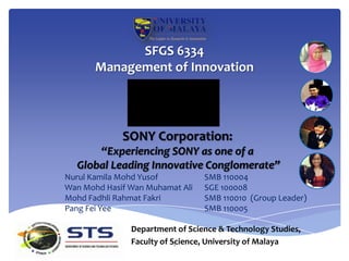SFGS 6334
       Management of Innovation




             SONY Corporation:
      “Experiencing SONY as one of a
  Global Leading Innovative Conglomerate”
Nurul Kamila Mohd Yusof          SMB 110004
Wan Mohd Hasif Wan Muhamat Ali   SGE 100008
Mohd Fadhli Rahmat Fakri         SMB 110010 (Group Leader)
Pang Fei Yee                     SMB 110005

               Department of Science & Technology Studies,
               Faculty of Science, University of Malaya
                           1
 