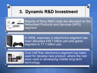 3. Dynamic R&D Investment

  Majority of Sony R&D costs are allocated on the
  Networked Products and Services (NPS)
  segment.


  In 2008, expenses in electronics segment has
  been allocated 438.7 billion yen and game
  segment is 77.1 billion yen.

  Over half than electronics segment has been
  used for develop new product, where the rest
  were used in developing middle long term
  technology.                               10
 