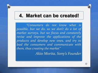 4. Market can be created!
       “Consumers do not know what is
possible, but we do, so we don’t do a lot of
market surveys, but we focus and constantly
revise and improve the applications of the
products and develop new ones, and try to
lead the consumers and communicate with
them, thus creating the market”
            Akio Morita, Sony’s Founder

                                               12
 