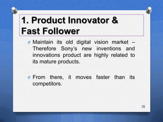 1. Product Innovator &
Fast Follower
 O Maintain its old digital vision market –
  Therefore Sony‟s new inventions and
  innovations product are highly related to
  its mature products.

 O From there, it moves faster than its
  competitors.



                                              15
 