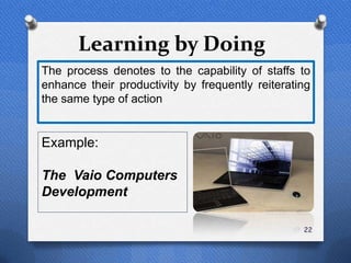 Learning by Doing
The process denotes to the capability of staffs to
enhance their productivity by frequently reiterating
the same type of action


Example:

The Vaio Computers
Development

                                                  22
 