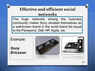 Effective and efficient social
               networks
 The huge networks among the business
 community makes Sony situated themselves as
 a well-known brand in the world brand list equal
 to the Panasonic, Dell, HP, Apple, etc

Example:

Sony
Ericsson

                                                    23
 