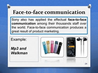 Face-to-face communication
Sony also has applied the effectual face-to-face
communication among their thousands staff over
the world. Face-to-face communication produces a
great result of product marketing.

Example:

Mp3 and
Walkman

                                               24
 