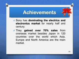 Achievements
O Sony has dominating the electrics and
  electronics market for nearly half and
  century.
O They gained over 70% sales from
  overseas market besides Japan in 120
  countries over the world which Asia,
  Europe and North America are the main
  market.


                                           26
 