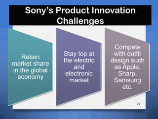 Sony’s Product Innovation
           Challenges

                                Compete
                Stay top at     with outfit
    Retain
                the electric   design such
market share
                    and         as Apple,
in the global
                 electronic      Sharp,
  economy
                  market        Samsung
                                   etc.

                                        27
 