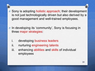 O Sony is adopting holistic approach; their development
  is not just technologically driven but also derived by a
  good management and well-trained employees.

O In developing its „community‟, Sony is focusing in
  three major strategies:

  i.     developing business leaders
  ii.    nurturing engineering talents
  iii.   enhancing abilities and skills of individual
         employees

                                                        30
 