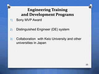 Engineering Training
        and Development Programs
1)   Sony MVP Award

2)   Distinguished Engineer (DE) system

3)   Collaboration with Keio University and other
     universities in Japan




                                                    35
 