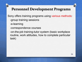 Personnel Development Programs
Sony offers training programs using various methods:
 -group training sessions
 -e-learning
 -correspondence courses
 -on-the-job training-tutor system (basic workplace
 routine, work attitudes, how to complete particular
 task)




                                                  36
 