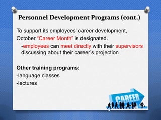 Personnel Development Programs (cont.)

To support its employees‟ career development,
October “Career Month” is designated.
  -employees can meet directly with their supervisors
  discussing about their career‟s projection

Other training programs:
-language classes
-lectures


                                                   37
 
