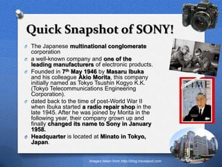 Quick Snapshot of SONY!
O The Japanese multinational conglomerate
    corporation
O   a well-known company and one of the
    leading manufacturers of electronic products.
O   Founded in 7th May 1946 by Masaru Ibuka
    and his colleague Akio Morita, this company
    initially named as Tokyo Tsushin Kogyo K.K.
    (Tokyo Telecommunications Engineering
    Corporation).
O   dated back to the time of post-World War II
    when Ibuka started a radio repair shop in the
    late 1945. After he was joined by Morita in the
    following year, their company grown up and
    finally changed its name to Sony in January
    1958.
O   Headquarter is located at Minato in Tokyo,
    Japan.
                                                                        4


                          Images taken from http://blog.travelpod.com
 